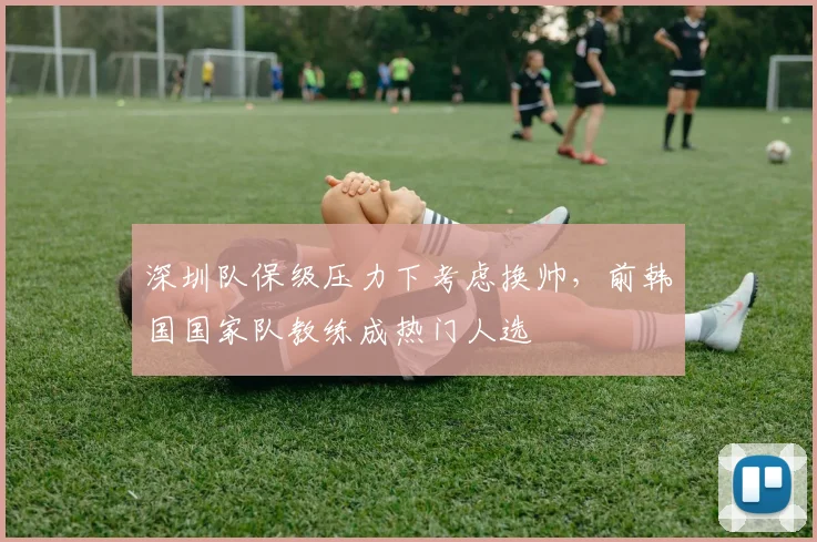 深圳队保级压力下考虑换帅，前韩国国家队教练成热门人选
