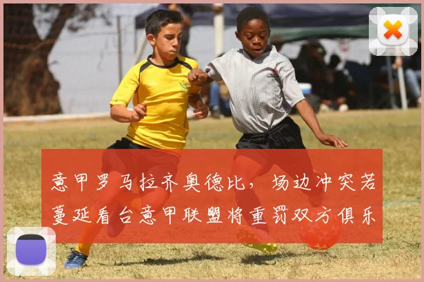 意甲罗马拉齐奥德比，场边冲突若蔓延看台意甲联盟将重罚双方俱乐部