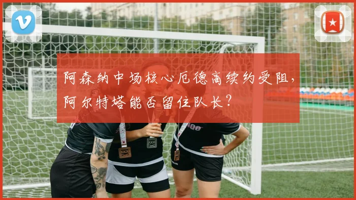 阿森纳中场核心厄德高续约受阻，阿尔特塔能否留住队长？