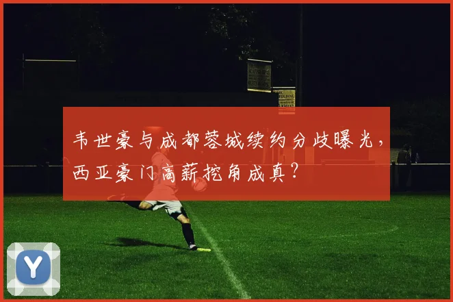 韦世豪与成都蓉城续约分歧曝光，西亚豪门高薪挖角成真？