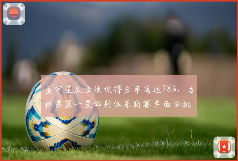 姜宇星反击快攻得分率高达78%，吉林男篮一星四射体系新赛季面临挑战？