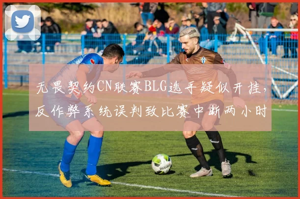 无畏契约CN联赛BLG选手疑似开挂，反作弊系统误判致比赛中断两小时