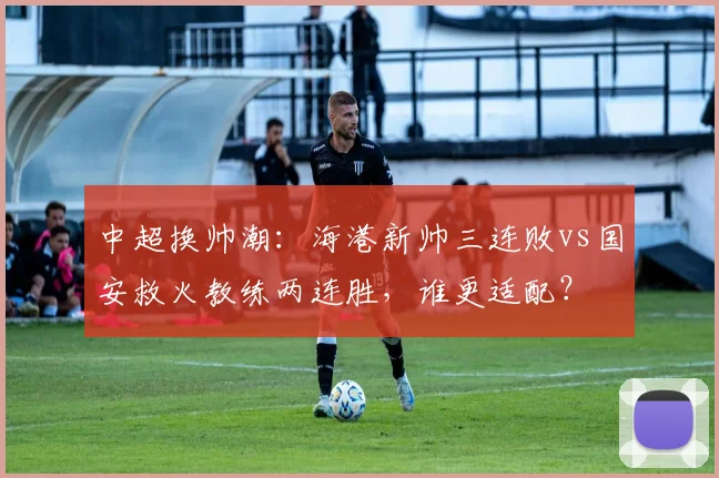 中超换帅潮：海港新帅三连败vs国安救火教练两连胜，谁更适配？