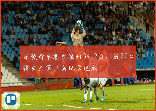 东契奇单赛季场均34.2分，近20年得分王第二高纪录达成